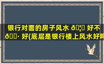银行对面的房子风水 🦍 好不 🕷 好(底层是银行楼上风水好吗)